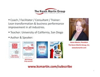  Coach / Facilitator / Consultant / Trainer: 
Lean transformation & business performance 
improvement in all industries.
 Teacher: University of California, San Diego
 Author & Speaker:
Karen Martin, President
The Karen Martin Group, Inc.
www.ksmartin.com

2013 Shingo 
Prize winner!

www.ksmartin.com/subscribe
3

 