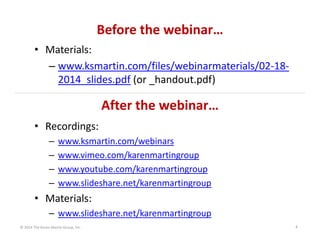 Before the webinar…
• Materials:
– www.ksmartin.com/files/webinarmaterials/02‐18‐
2014_slides.pdf (or _handout.pdf)

After the webinar…
• Recordings:
–
–
–
–

www.ksmartin.com/webinars
www.vimeo.com/karenmartingroup
www.youtube.com/karenmartingroup
www.slideshare.net/karenmartingroup

• Materials:
– www.slideshare.net/karenmartingroup
© 2014 The Karen Martin Group, Inc.

4

 
