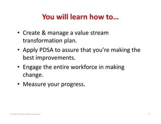 You will learn how to…
• Create & manage a value stream 
transformation plan.
• Apply PDSA to assure that you’re making the 
best improvements.
• Engage the entire workforce in making 
change.
• Measure your progress.

© 2014 The Karen Martin Group, Inc.

6

 