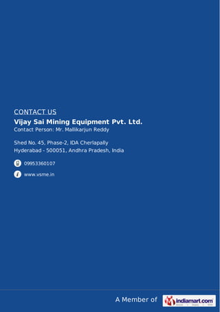 A Member of
CONTACT US
Vijay Sai Mining Equipment Pvt. Ltd.
Contact Person: Mr. Mallikarjun Reddy
Shed No. 45, Phase-2, IDA Cherlapally
Hyderabad - 500051, Andhra Pradesh, India
09953360107
www.vsme.in
 