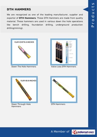 A Member of
DTH HAMMERS
We are recognized as one of the leading manufacturer, supplier and
exporter of DTH Hammers. These DTH Hammers are made from quality
material. These hammers are used in various down the hole operations
like bench drilling, foundation drilling, underground production
drilling(mining).
Down The Hole Hammers Valve Less DTH Hammers
Down Through Hole
Hammers
DTH Hammers
Products
 