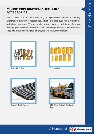 A Member of
MINING EXPLORATION & DRILLING
ACCESSORIES
We concentrate in manufacturing a qualitative range of Mining
Exploration & Drilling Accessories, which are employed for a variety of
industrial purposes. These products are mainly used in exploration,
drilling, geo thermal industries. Our knowledge in-house ensures that
they are precision designed employing the latest technology.
Rock Drill Bits Drifter Bits
Rotary Drill Pipes DTH Cum Rotary Drilling
Rigs
Products
 