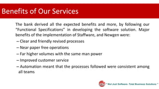 “ Not Just Software. Total Business Solutions ”
Benefits of Our Services
The bank derived all the expected benefits and more, by following our
“Functional Specifications” in developing the software solution. Major
benefits of the implementation of Staffware, and Newgen were:
– Clear and friendly revised processes
– Near paper free operations
– Far higher volumes with the same man power
– Improved customer service
– Automation meant that the processes followed were consistent among
all teams
 