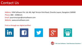“ Not Just Software. Total Business Solutions ”
Contact Us
Address: VSM Software Pvt. Ltd. #8, High Tension Park Road, Chandra Layout, Bangalore 560040
Phone: 080 – 42982121
Email: poornimarajan@vsmsoftware.com
Website: www.vsmsoftware.com
Find us through our digital profiles!
 