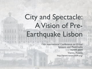 City and Spectacle:
   A Vision of Pre-
Earthquake Lisbon
     15th International Conference on Virtual
                     Systems and Multimedia
                                VSMM 2009
                              Vienna, Austria
                    http://www.vsmm2009.org/
 