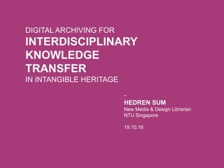 DIGITAL ARCHIVING FOR
INTERDISCIPLINARY
KNOWLEDGE
TRANSFER
IN INTANGIBLE HERITAGE
-
HEDREN SUM
New Media & Design Librarian
NTU Singapore
19.10.16
 