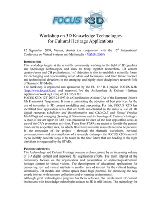 Workshop on 3D Knowledge Technologies
               for Cultural Heritage Applications
12 September 2009, Vienna, Austria (in conjunction with the 15th International
Conference on Virtual Systems and Multimedia - VSMM 2009)

Introduction
This workshop targets at the scientific community working in the field of 3D graphics
and knowledge technologies and aims to bring together researchers, 3D content
creators/users and CH professionals. Its’ objective is also to establish a scientific forum
for exchanging and disseminating novel ideas and techniques, and trace future research
and technological directions in the emerging and highly multi-disciplinary research field
of Semantic 3D Media.
The workshop is organized and sponsored by the EU FP7 ICT project FOCUS K3D
(http://www.focusk3d.eu) and supported by the Archaeology & Cultural Heritage
Application Working Group of FOCUS K3D.
FOCUS K3D (ICT-2007-214993) is a Coordination Action (CA) of the European Union's
7th Framework Programme. It aims at promoting the adoption of best practices for the
use of semantics in 3D content modelling and processing. For this, FOCUS K3D has
identified four application areas that are both consolidated in the massive use of 3D
digital resources (Medicine and Bioinformatics and CAD/CAE and Virtual Product
Modelling) and emerging (Gaming & Simulation and Archaeology & Cultural Heritage).
A state-of-the-art report (STAR) was produced for each of the four application areas as
part of the CA’s promotion activities. These four STARs are meant to identify the general
trends in the respective area, for which 3D-related semantic research needs to be pursued.
In the remainder of the project – through the thematic workshops, personal
communications and the compilation of a research roadmap – the FOCUS K3D team will
try to identify concrete steps to be taken in the near future that are heading in the right
directions as suggested by the STARs.

Position statements
The Archaeology and Cultural Heritage domain is characterized by an increasing volume
of 3D digital content and increased 3D digitization efforts. The main interest of the
community focuses on the organization and presentation of archaeological/cultural
heritage content to virtual visitors. The development of educational applications for
connecting real and virtual artefacts is another area of interest for the cultural heritage
community. 3D models and virtual spaces have huge potential for enhancing the way
people interact with museum collections and e-learning environments.
Although great technological progress has been achieved, the involvement of cultural
institutions with knowledge technologies related to 3D is still limited. The technology for
 