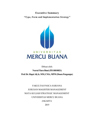 Executive Summary
“Type, Form and Implementation Strategy”
Dibuat oleh:
NurrulTiaraDinni (55118010021)
Prof.Dr.HapziAli,Ir, MM,CMA,MPM (DosenPengampu)
FAKULTAS PASCA SARJANA
JURUSAN MAGISTER MANAGEMENT
MATA KULIAH STRATEGIC MANAGEMENT
UNIVERSITAS MERCU BUANA
JAKARTA
2019
 