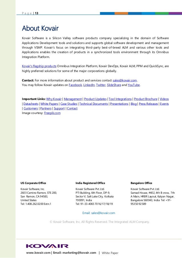 P a g e | 13
White Paper
www.kovair.com | Email: marketing@kovair.com |
About Kovair
Kovair Software is a Silicon Valley software products company specializing in the domain of Software
Applications Development tools and solutions and supports global software development and management
through VSMP. Kovair’s focus on integrating third-party best-of-breed ALM and various other tools and
Applications enables the creation of products in a synchronized tools environment through its Omnibus
Integration Platform.
Kovair’s flagship products Omnibus Integration Platform, Kovair DevOps, Kovair ALM, PPM and QuickSync, are
highly preferred solutions for some of the major corporations globally.
Contact: For more information about product and services contact sales@kovair.com.
You may follow Kovair updates on Facebook, LinkedIn, Twitter, SlideShare and YouTube.
Important Links: Why Kovair | Management | Product Updates | Tool Integrations | Product Brochure | Videos
| Datasheets | White Papers | Case Studies | Technical Documents | Presentations | Blog | Press Releases | Events
| Customers | Partners | Support | Contact
Image courtesy: Freepik.com
US Corporate Office
Kovair Software, Inc.
2603 Camino Ramon, STE 200,
San Ramon, CA 94583,
United States
Tel: 1.408.262.0200 Extn.1
India Registered Office
Kovair Software Pvt. Ltd.
PTI Building, 6th Floor, DP-9,
Sector V, Salt Lake City, Kolkata
700091, India
Tel: 91-33-4065 7016/17/18/19
Bangalore Office
Kovair Software Pvt. Ltd.
Samad House, #402, 4th B cross, 7th
A Main, HRBR Layout, Kalyan Nagar,
Bangalore 560043, India Tel: +91-
95350 92589
Email: sales@kovair.com
US Corporate Office
Kovair Software, Inc.
2603, Camino Ramon STE 200,
San Ramon, CA 94583, USA
Tel: 1.408.262.0200 Extn.1
India Registered Office
Kovair Software Pvt. Ltd.
PTI Building, 6th Floor, DP-9,
Sector V, Salt Lake City,
Kolkata 700091, India
Tel: 91-33-4065 7016/17/18/19
Bangalore Office
Kovair Software Pvt. Ltd.
Samad House, #402, 4th B cross,
7th A Main, HRBR Layout, Kalyan
Nagar, Bangalore 560043, India
Tel: +91-95350 92589
Email: sales@kovair.com
© Kovair Software, Inc. All Rights Reserved. The Integrated ALM Company.
 