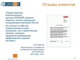 Отзывы клиентов «Представители Аналитического центра LEANCOR провели семинар, высоко оцененный сотрудниками компании  VELUX . Он сочетал в себе как теоретические основы концепции, так и практические занятия, наглядно продемонстрировавшие эффективность данной системы» А.М. Карачев Координатор по внедрению инструментов бережливого производства  ЗАО «МД - РУС» 