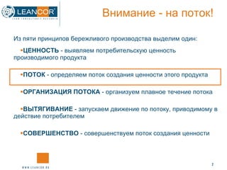Внимание - на поток! ЦЕННОСТЬ  - выявляем потребительскую ценность производимого продукта ПОТОК  - определяем поток создания ценности этого продукта ОРГАНИЗАЦИЯ ПОТОКА  - организуем плавное течение потока ВЫТЯГИВАНИЕ  - запускаем движение по потоку, приводимому в действие потребителем СОВЕРШЕНСТВО  - совершенствуем поток создания ценности Из пяти принципов бережливого производства выделим один: 
