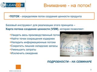 Внимание  -  на поток! Увидеть весь производственный поток Найти точки сокращения издержек Наладить информационные потоки Сократить лишние складские запасы Уменьшить затраты Исключить ожидание ПОДРОБНОСТИ – НА СЕМИНАРЕ ПОТОК  - определяем поток создания ценности продукта Базовый инструмент для реализации этого принципа – Карта потока создания ценности ( VSM) , которая позволяет: 