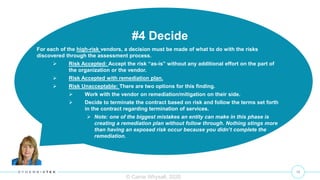 10
© Carrie Whysall, 2020
#4 Decide
For each of the high-risk vendors, a decision must be made of what to do with the risks
discovered through the assessment process.
 Risk Accepted: Accept the risk “as-is” without any additional effort on the part of
the organization or the vendor.
 Risk Accepted with remediation plan.
 Risk Unacceptable: There are two options for this finding.
 Work with the vendor on remediation/mitigation on their side.
 Decide to terminate the contract based on risk and follow the terms set forth
in the contract regarding termination of services.
 Note: one of the biggest mistakes an entity can make in this phase is
creating a remediation plan without follow through. Nothing stings more
than having an exposed risk occur because you didn’t complete the
remediation.
 