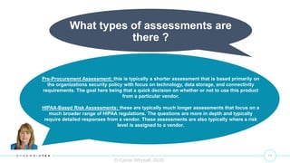 11
© Carrie Whysall, 2020
What types of assessments are
there ?
Pre-Procurement Assessment: this is typically a shorter assessment that is based primarily on
the organizations security policy with focus on technology, data storage, and connectivity
requirements. The goal here being that a quick decision on whether or not to use this product
from a particular vendor.
HIPAA-Based Risk Assessments: these are typically much longer assessments that focus on a
much broader range of HIPAA regulations. The questions are more in depth and typically
require detailed responses from a vendor. These assessments are also typically where a risk
level is assigned to a vendor.
 