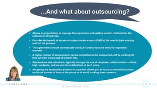 15
© Carrie Whysall, 2020
…And what about outsourcing?
 Allows an organization to leverage the experience and existing vendor relationships the
outsourcer already has.
 Provides the benefit of access to subject matter experts (SME’s). No need to train existing
staff on the process.
 The agreements should contractually set SLA’s and turnaround times for expedited
requests.
 A higher number of assessments can be completed as the outsourced staff is working full
time on them not as part of another role.
 Standardized risk valuations, typically through the use of templates, which include – critical,
high, moderate, and low and clear definitions of each value.
 Assigning the assessment portions to a partner allows you to focus on remediation plans
and tasks instead of time on the phone or in email tracking down answers.
 