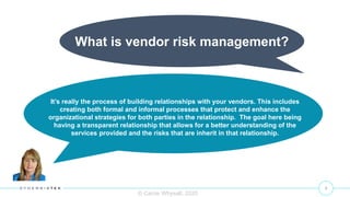 3
What is vendor risk management?
© Carrie Whysall, 2020
It’s really the process of building relationships with your vendors. This includes
creating both formal and informal processes that protect and enhance the
organizational strategies for both parties in the relationship. The goal here being
having a transparent relationship that allows for a better understanding of the
services provided and the risks that are inherit in that relationship.
 