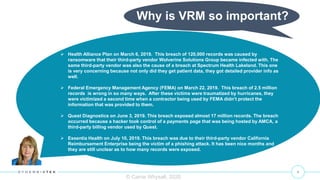 4
 Health Alliance Plan on March 6, 2019. This breach of 120,000 records was caused by
ransomware that their third-party vendor Wolverine Solutions Group became infected with. The
same third-party vendor was also the cause of a breach at Spectrum Health Lakeland. This one
is very concerning because not only did they get patient data, they got detailed provider info as
well.
 Federal Emergency Management Agency (FEMA) on March 22, 2019. This breach of 2.5 million
records is wrong in so many ways. After these victims were traumatized by hurricanes, they
were victimized a second time when a contractor being used by FEMA didn’t protect the
information that was provided to them.
 Quest Diagnostics on June 3, 2019. This breach exposed almost 17 million records. The breach
occurred because a hacker took control of a payments page that was being hosted by AMCA, a
third-party billing vendor used by Quest.
 Essentia Health on July 10, 2019. This breach was due to their third-party vendor California
Reimbursement Enterprise being the victim of a phishing attack. It has been nice months and
they are still unclear as to how many records were exposed.
© Carrie Whysall, 2020
Why is VRM so important?
 