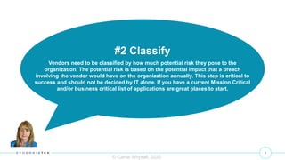8
© Carrie Whysall, 2020
#2 Classify
Vendors need to be classified by how much potential risk they pose to the
organization. The potential risk is based on the potential impact that a breach
involving the vendor would have on the organization annually. This step is critical to
success and should not be decided by IT alone. If you have a current Mission Critical
and/or business critical list of applications are great places to start.
 