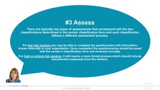9
© Carrie Whysall, 2020
#3 Assess
There are typically two types of assessments that correspond with the two
classifications determined in the vendor classification form and each classification
follows a different assessment process.
For low risk vendors you may be able to complete the questionnaire with information
known internally to your organization. Once completed the questionnaires should be saved
with the vendor’s classification form and reviewed annually.
For high or critical risk vendors, it will require a more formal process which should include
documented responses from the vendors.
 