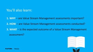 1. WHY – are Value Stream Management assessments important?
2. HOW – are Value Stream Management assessments conducted?
3. WHAT – is the expected outcome of a Value Stream Management
assessment?
You’ll also learn:
 