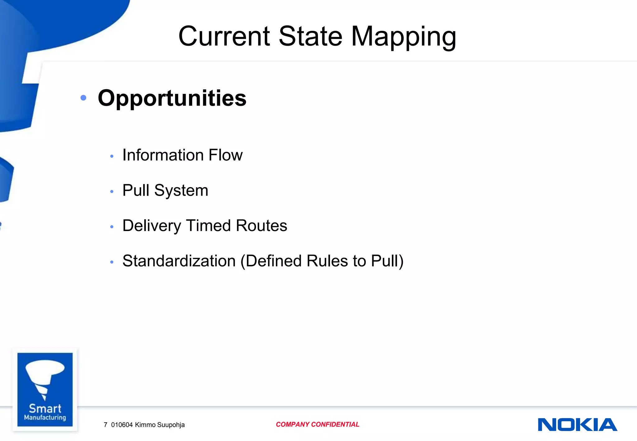 7 010604 Kimmo Suupohja COMPANY CONFIDENTIAL
Current State Mapping
• Opportunities
• Information Flow
• Pull System
• Delivery Timed Routes
• Standardization (Defined Rules to Pull)
 
