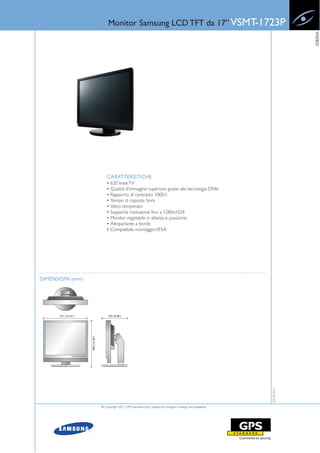 Monitor Samsung LCD TFT da 17” VSMT-1723P




                                                                                                                    VIDEO
                      CARATTERISTICHE
                      • 620 linee TV
                      • Qualità d’immagine superiore grazie alla tecnologia DNle
                      • Rapporto di contrasto 1000:1
                      • Tempo di risposta 5m/s
                      • Vetro temperato
                      • Supporta risoluzione fino a 1280x1024
                      • Monitor regolabile in altezza e posizione
                      • Altoparlante a bordo
                      • Compatibile montaggio VESA




DIMENSIONI (mm)
                                                                                                       22-03-2011




                  © Copyright 2011, GPS Standard SpA | Subject to changes in design and availability
 
