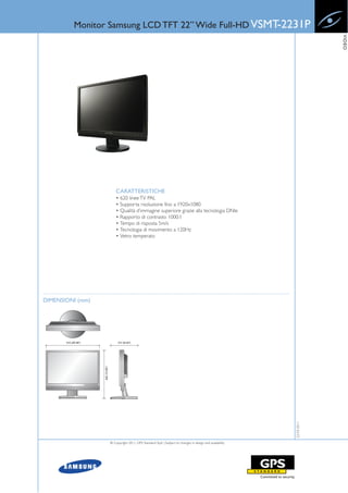 Monitor Samsung LCD TFT 22” Wide Full-HD VSMT-2231P




                                                                                                                    VIDEO
                      CARATTERISTICHE
                      • 620 linee TV PAL
                      • Supporta risoluzione fino a 1920x1080
                      • Qualità d’immagine superiore grazie alla tecnologia DNle
                      • Rapporto di contrasto 1000:1
                      • Tempo di risposta 5m/s
                      • Tecnologia di movimento a 120Hz
                      • Vetro temperato




DIMENSIONI (mm)                                                                                        22-03-2011




                  © Copyright 2011, GPS Standard SpA | Subject to changes in design and availability
 