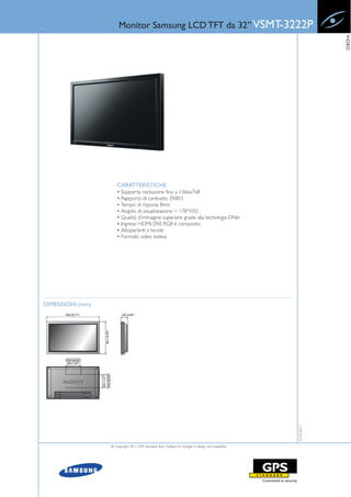 Monitor Samsung LCD TFT da 32” VSMT-3222P




                                                                                                                    VIDEO
                      CARATTERISTICHE
                      • Supporta risoluzione fino a 1366x768
                      • Rapporto di contrasto 3500:1
                      • Tempo di risposta 8m/s
                      • Angolo di visualizzazione = 178°V/O
                      • Qualità d’immagine superiore grazie alla tecnologia DNle
                      • Ingressi: HDMI, DVI, RGB e composito
                      • Altoparlanti a bordo
                      • Formato video esteso




DIMENSIONI (mm)
                                                                                                       22-03-2011




                  © Copyright 2011, GPS Standard SpA | Subject to changes in design and availability
 