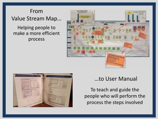 From
Value Stream Map…
…to User Manual
Helping people to
make a more efficient
process
To teach and guide the
people who will perform the
process the steps involved
 