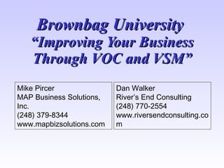 Brownbag University  “Improving Your Business Through VOC and VSM” Mike Pircer MAP Business Solutions, Inc. (248) 379-8344 www.mapbizsolutions.com Dan Walker River’s End Consulting (248) 770-2554 www.riversendconsulting.com 