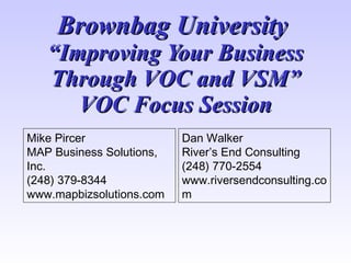 Brownbag University
   “Improving Your Business
   Through VOC and VSM”
      VOC Focus Session
Mike Pircer               Dan Walker
MAP Business Solutions,   River’s End Consulting
Inc.                      (248) 770-2554
(248) 379-8344            www.riversendconsulting.co
www.mapbizsolutions.com   m
 