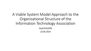 A Viable System Model Approach to the 
Organisational Structure of the 
Information Technology Association 
Zeyd GÜLESİN 
23.05.2014 
 