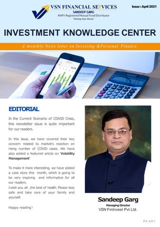 EDITORIAL
In the Current Scenario of COVID Crisis,
this newsletter issue is quite important
for our readers.
In this issue, we have covered their key
concern related to market's reaction on
rising number of COVID cases. We have
also added a featured article on 'Volatility
Management’
To make it more interesting, we have added
a case story this month, which is going to
be very inspiring and informative for all
our readers.
Iwish you all ,the best of health. Please stay
safe and take care of your family and
yourself.
Happy reading!
INVESTMENT KNOWLEDGE CENTER
Sandeep Garg
Managing Director
VSN FinInvest Pvt Ltd.
A monthly News letter on Investing &Personal Finance
PA G E 1
Issue:April2021
 