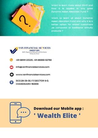 Want to learn more about SWP and
how it is applied in any good
Dynamic Asset Allocation Fund ?
Want to learn all about Dynamic
Asset Allocation Fund and why it is a
better option for retired customers
,as compared to traditional annuity
products ?
+91-98141-23225, +91-86999-92760
info@vsnfinancialservices.com
SCO.28-29-30, F.F,SECTOR 9-D,
CHANDIGARH-160009
www.vsnfinancialservices.com
Download our Mobile app :
' Wealth Elite '
 
