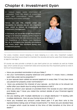 In today's Digital world, information is
overloaded. There are dozen of investment
ideas and informations which clutters
everything and create confusion.
Hence, we use this chapter under our
Newsletter, to educate you on any important
topic which is related to investments or
investment management.
In this issue, we would like to talk about the key
things to be done for keeping perfect record of
your investments; and also educate you about
the importance of a Mutual Fund Distributor
like us, in managing your records, nominations
and many other vital functions during your
investment journey
Chapter 4 : Investment Gyan
Have you provided nomination in all your folios ?
Are your nominations properly balanced and justified ? I mean, have u divided
each folio under same proportion ?
Is your spouse been added as second applicant in every folio ? If not, then have
you placed her properly under nominations ?
Have you protected the interest of your spouse , so that she or he should not
suffer after your death due to wring nominations or Will ?
Have you shown your spouse or provided them the access to your client panel
and Mobile app ? Have you noted the contact details of your Financial Agent/
Distributor ?
Are you dealing with multiple distributor or a single distributor ? If dealing with
multiple distributor , then do your family know all of them ?
Have you invested any amount under Direct plan ? If yes then who is the
representative taking care of those investments ? Is there any pre decided fees
or charges which could be levied at the time of folio transfers at the time of
death ?
For every investor, record keeping or book keeping is a very very important subject.
Someone use their excel sheet to maintain the records and some uses their brokers portal
or app to manage it.
Of course we also provide a simple to use client panel on our website as well as mobile
app, which carries all your investment data and records. But the important points to note in
terms of record keeping are :
 