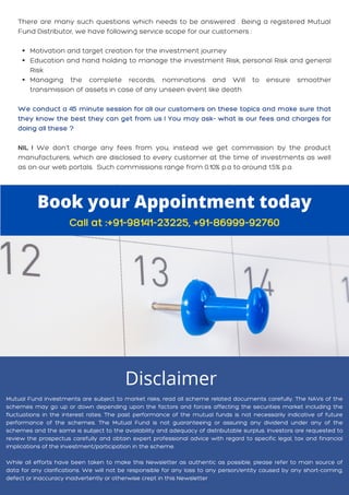 Motivation and target creation for the investment journey
Education and hand holding to manage the investment Risk, personal Risk and general
Risk
Managing the complete records, nominations and Will to ensure smoother
transmission of assets in case of any unseen event like death
There are many such questions which needs to be answered . Being a registered Mutual
Fund Distributor, we have following service scope for our customers :
We conduct a 45 minute session for all our customers on these topics and make sure that
they know the best they can get from us ! You may ask- what is our fees and charges for
doing all these ?
NIL ! We don't charge any fees from you, instead we get commission by the product
manufacturers, which are disclosed to every customer at the time of investments as well
as on our web portals. Such commissions range from 0.10% p.a to around 1.5% p.a
Book your Appointment today
Call at :+91-98141-23225, +91-86999-92760
Mutual Fund investments are subject to market risks, read all scheme related documents carefully. The NAVs of the
schemes may go up or down depending upon the factors and forces affecting the securities market including the
fluctuations in the interest rates. The past performance of the mutual funds is not necessarily indicative of future
performance of the schemes. The Mutual Fund is not guaranteeing or assuring any dividend under any of the
schemes and the same is subject to the availability and adequacy of distributable surplus. Investors are requested to
review the prospectus carefully and obtain expert professional advice with regard to specific legal, tax and financial
implications of the investment/participation in the scheme.
While all efforts have been taken to make this Newsletter as authentic as possible, please refer to main source of
data for any clarifications. We will not be responsible for any loss to any person/entity caused by any short-coming,
defect or inaccuracy inadvertently or otherwise crept in this Newsletter
Disclaimer
 