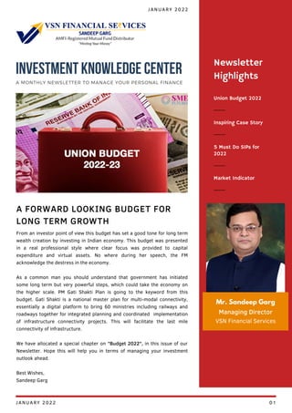 Union Budget 2022
Inspiring Case Story
5 Must Do SIPs for
2022
Newsletter
Highlights
Market Indicator
Mr. Sandeep Garg
Managing Director
VSN Financial Services
From an investor point of view this budget has set a good tone for long term
wealth creation by investing in Indian economy. This budget was presented
in a real professional style where clear focus was provided to capital
expenditure and virtual assets. No where during her speech, the FM
acknowledge the destress in the economy.
As a common man you should understand that government has initiated
some long term but very powerful steps, which could take the economy on
the higher scale. PM Gati Shakti Plan is going to the keyword from this
budget. Gati Shakti is a national master plan for multi-modal connectivity,
essentially a digital platform to bring 60 ministries including railways and
roadways together for integrated planning and coordinated implementation
of infrastructure connectivity projects. This will facilitate the last mile
connectivity of infrastructure.
We have allocated a special chapter on "Budget 2022", in this issue of our
Newsletter. Hope this will help you in terms of managing your investment
outlook ahead.
Best Wishes,
Sandeep Garg
A FORWARD LOOKING BUDGET FOR
LONG TERM GROWTH
JANUARY 2022
INVESTMENT KNOWLEDGE CENTER
A MONTHLY NEWSLETTER TO MANAGE YOUR PERSONAL FINANCE
JANUARY 2022 01
 