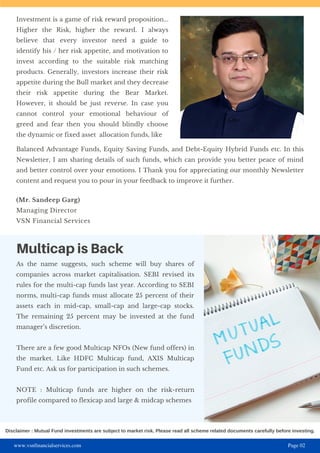 www.vsnfinancialservices.com Page 02
Multicap is Back
As the name suggests, such scheme will buy shares of
companies across market capitalisation. SEBI revised its
rules for the multi-cap funds last year. According to SEBI
norms, multi-cap funds must allocate 25 percent of their
assets each in mid-cap, small-cap and large-cap stocks.
The remaining 25 percent may be invested at the fund
manager’s discretion.
There are a few good Multicap NFOs (New fund offers) in
the market. Like HDFC Multicap fund, AXIS Multicap
Fund etc. Ask us for participation in such schemes.
NOTE : Multicap funds are higher on the risk-return
profile compared to flexicap and large & midcap schemes
Investment is a game of risk reward proposition...
Higher the Risk, higher the reward. I always
believe that every investor need a guide to
identify his / her risk appetite, and motivation to
invest according to the suitable risk matching
products. Generally, investors increase their risk
appetite during the Bull market and they decrease
their risk appetite during the Bear Market.
However, it should be just reverse. In case you
cannot control your emotional behaviour of
greed and fear then you should blindly choose
the dynamic or fixed asset allocation funds, like
Balanced Advantage Funds, Equity Saving Funds, and Debt-Equity Hybrid Funds etc. In this
Newsletter, I am sharing details of such funds, which can provide you better peace of mind
and better control over your emotions. I Thank you for appreciating our monthly Newsletter
content and request you to pour in your feedback to improve it further.
(Mr. Sandeep Garg)
Managing Director
VSN Financial Services
Disclaimer : Mutual Fund investments are subject to market risk. Please read all scheme related documents carefully before investing.
 