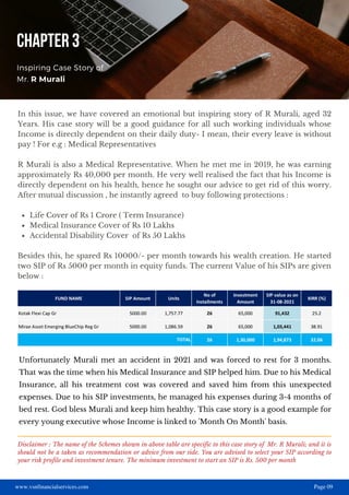 www.vsnfinancialservices.com Page 09
Life Cover of Rs 1 Crore ( Term Insurance)
Medical Insurance Cover of Rs 10 Lakhs
Accidental Disability Cover of Rs 50 Lakhs
In this issue, we have covered an emotional but inspiring story of R Murali, aged 32
Years. His case story will be a good guidance for all such working individuals whose
Income is directly dependent on their daily duty- I mean, their every leave is without
pay ! For e.g : Medical Representatives
R Murali is also a Medical Representative. When he met me in 2019, he was earning
approximately Rs 40,000 per month. He very well realised the fact that his Income is
directly dependent on his health, hence he sought our advice to get rid of this worry.
After mutual discussion , he instantly agreed to buy following protections :
Besides this, he spared Rs 10000/- per month towards his wealth creation. He started
two SIP of Rs 5000 per month in equity funds. The current Value of his SIPs are given
below :
CHAPTER 3
Inspiring Case Story of
Mr. R Murali
Unfortunately Murali met an accident in 2021 and was forced to rest for 3 months.
That was the time when his Medical Insurance and SIP helped him. Due to his Medical
Insurance, all his treatment cost was covered and saved him from this unexpected
expenses. Due to his SIP investments, he managed his expenses during 3-4 months of
bed rest. God bless Murali and keep him healthy. This case story is a good example for
every young executive whose Income is linked to 'Month On Month' basis.
Disclaimer : The name of the Schemes shown in above table are specific to this case story of Mr. R Murali; and it is
should not be a taken as recommendation or advice from our side. You are advised to select your SIP according to
your risk profile and investment tenure. The minimum investment to start an SIP is Rs. 500 per month
 