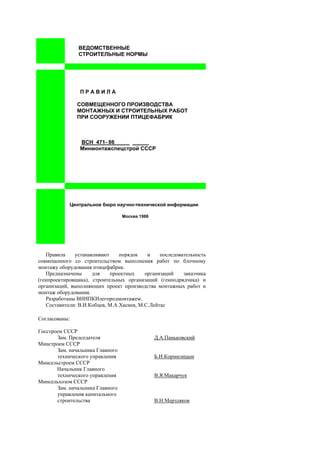 ВЕДОМСТВЕННЫЕ
СТРОИТЕЛЬНЫЕ НОРМЫ
П Р А В И Л А
СОВМЕЩЕННОГО ПРОИЗВОДСТВА
МОНТАЖНЫХ И СТРОИТЕЛЬНЫХ РАБОТ
ПРИ СООРУЖЕНИИ ПТИЦЕФАБРИК
ВСН 471- 86_____
Минмонтажспецстрой СССР
Центральное бюро научно-технической информации
Москва 1986
Правила устанавливают порядок и последовательность
совмещенного со строительством выполнения работ по блочному
монтажу оборудования птицефабрик.
Предназначены для проектных организаций заказчика
(генпроектировщика), строительных организаций (генподрядчика) и
организаций, выполняющих проект производства монтажных работ и
монтаж оборудования.
Разработаны ВНИПКИлегпродмонтажем.
Составители: В.И.Кобцев, М.А.Хасиев, М.С.Лейтас
Согласованы:
Госстроем СССР
Зам. Председателя Д.А.Паньковский
Минстроем СССР
Зам. начальника Главного
технического управления Б.И.Кормилицын
Минсельстроем СССР
Начальник Главного
технического управления В.Я.Макарчук
Минсельхозом СССР
Зам. начальника Главного
управления капитального
строительства В.Н.Мерзляков
 