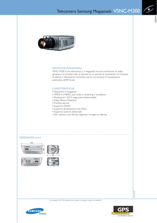 Telecamera Samsung Megapixels                                             VSNC-M300




                                                                                                                          VIDEO
                      SPECIFICHE FUNZIONALI
                      VSNC-M300 è una telecamera a 3 megapixel che può monitorare un video
                      attraverso un browser web di internet, ha un sensore di movimento con funzione
                      di allarme e rilevamento movimento ed ha una funzione di impostazione
                      automatica dell’IP locale.


                      CARATTERISTICHE
                      • Telecamera 3 megapixel
                      • MPEG-4 e MJPEG dual codec e streaming in simultanea
                      • Risoluzione 1.3/2/3 mega pixel (selezionabile)
                      • Video Motion Detection
                      • Pre/Post allarme
                      • Supporto DDNS
                      • Supporta alimentazione rete (PoE)
                      • Supporta audio bi-direzionale
                      • Slot memory card SD per registrare immagini su allarme




DIMENSIONI (mm)
                                                                                                             15-02-2010




                  © Copyright 2010, GPS Standard SpA | Subject to changes in design and availability
 