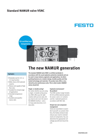 www.festo.com 
Standard NAMUR valve VSNC 
The new NAMUR generation 
The standard NAMUR valve VSNC is certifi ed worldwide in 
accordance with the usual explosion-protection standards and can 
be used in many industry segments and applications. Its distin-guishing 
features are a modern design, durable quality and fully 
tested technology and materials. The product also offers a very 
attractive price/performance ratio. This is what modern NAMUR 
valves should be! 
Single- or double-acting? 
No matter whether you are using 
a single- or double-acting actua-tor, 
VSNC offers you the right 
solution with just one valve. All 
you have to do is turn the seal at 
the NAMUR interface – and a 
3/2-way valve becomes a 5/2- 
way valve. 
Explosive environment? 
No problem! 
The VSNC product range includes 
IEC EX-certifi ed solenoid systems 
for zones 1 and 2, CL I variants 
and Div. I solenoid systems in 
accordance with NEC 500. 
Simple low-cost component 
management 
Order pre-assembled or assem-ble 
it yourself: as a proven inter-face, 
the hollow armature tube 
reduces your need to maintain 
stocks of components. You can 
determine the appropriate coil 
voltage yourself and mount the 
coil. 
Highlights 
• Rotatable seal for 3/2- or 
5/2-way function 
• Wide choice of EX solenoid 
systems 
• Robust and capable of high 
fl ow rates 
• Suitable for a broad range 
of applications 
• Extended temperature 
range 
• Excellent price/perfor-mance 
ratio 
EX-certifi ed and 
inexpensive 
 