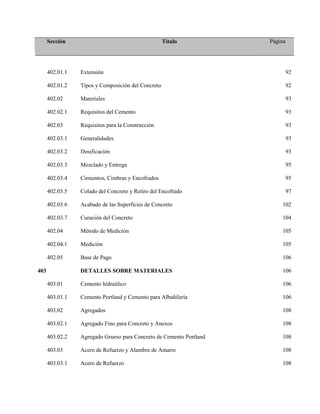 Sección Título Página
402.01.1 Extensión 92
402.01.2 Tipos y Composición del Concreto 92
402.02 Materiales 93
402.02.1 Requisitos del Cemento 93
402.03 Requisitos para la Construcción 93
402.03.1 Generalidades 93
402.03.2 Dosificación 93
402.03.3 Mezclado y Entrega 95
402.03.4 Cimientos, Cimbras y Encofrados 95
402.03.5 Colado del Concreto y Retiro del Encofrado 97
402.03.6 Acabado de las Superficies de Concreto 102
402.03.7 Curación del Concreto 104
402.04 Método de Medición 105
402.04.1 Medición 105
402.05 Base de Pago 106
403 DETALLES SOBRE MATERIALES 106
403.01 Cemento hidraúlico 106
403.01.1 Cemento Portland y Cemento para Albañilería 106
403.02 Agregados 108
403.02.1 Agregado Fino para Concreto y Anexos 108
403.02.2 Agregado Grueso para Concreto de Cemento Portland 108
403.03 Acero de Refuerzo y Alambre de Amarre 108
403.03.1 Acero de Refuerzo 108
 