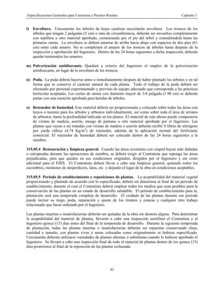 Especificaciones Generales para Carreteras y Puentes Rurales Capítulo 3
83
l) Envoltura. Unicamente los árboles de hojas caedizas necesitarán envoltura. Los troncos de los
árboles que tengan 2 pulgadas (5 cm) o más de circunferencia, deberán ser envueltos completamente
con arpillera u otro material aprobado, comenzando por el pie del árbol y extendiéndola hasta las
primeras ramas. La envoltura se deberá amarrar de arriba hacia abajo con espacios de dos pies (61
cm) entre cada amarre. No se completará el amarre de los troncos de árboles hasta después de la
inspección y aprobación del Ingeniero. Dentro de las 24 horas siguientes a dicha inspección, deberán
quedar terminados los amarres.
m) Pulverización antidisecante. Quedará a criterio del Ingeniero el empleo de la pulverización
antidisecante, en lugar de la envoltura de los troncos.
n) Poda. La poda deberá hacerse antes o inmediatamente después de haber plantado los árboles y en tal
forma que se conserve el carácter natural de cada planta. Todo el trabajo de la poda deberá ser
efectuado por personal experimentado y provisto de equipo adecuado que corresponda a las prácticas
hortícolas aceptadas. Los cortes de ramas con diámetro mayor de 3/4 pulgada (1.90 cm) se deberán
pintar con una curación aprobada para heridas de árboles.
o) Retenedor de humedad. Este material deberá ser proporcionado y colocado sobre todas las áreas con
hoyos o tazones para los árboles y arbustos individualmente, así como sobre toda el área de arriates
de arbustos, hasta la profundidad indicada en los planos. El material de este abono puede componerse
de virutas de madera, aserrín, musgo de pantano u otro material aprobado por el Ingeniero. Las
plantas que vayan a ser tratadas con virutas de madera o aserrín deberán recibir 8 libras de nitrógeno
por yarda cúbica (4.74 Kg/m3
) de retenedor, además de la aplicación normal del fertilizante
comercial. El retenedor de humedad deberá ser colocado dentro de las 24 horas siguientes a la
siembra.
315.05.4 Restauración y limpieza general. Cuando las áreas existentes con césped hayan sido dañadas
o estropeadas durante las operaciones de siembra, se deberá exigir al Contratista que reponga las áreas
perjudicadas, para que queden en sus condiciones originales, dirigidos por el Ingeniero y sin costo
adicional para el FHIS. El Contratista deberá llevar a cabo una limpieza general, quitando todos los
escombros, montones de desperdicios, latas, etc. y dejando el lugar de la obra en condiciones aceptables.
315.05.5 Período de establecimiento y reposiciones de plantas. La aceptabilidad del material vegetal
proporcionado y plantado de acuerdo con lo especificado, deberá ser determina al final de un período de
establecimiento, durante el cual el Contratista deberá emplear todos los medios que sean posibles para la
conservación de las plantas en un estado de desarrollo saludable. El período de establecimiento para la,
plantación será una temporada completa de desarrollo. El cuidado de las plantas durante ese período
puede incluir su riego, poda, reparación y ajuste de los tirantes y estacas y cualquier otro trabajo
relacionado que fuese ordenado por el Ingeniero.
Las plantas muertas o insatisfactorias deberán ser quitadas de la obra sin demora alguna. Para determinar
la aceptabilidad del material de plantas, llevarán a cabo una inspección semifinal el Contratista y el
Ingeniero quince (15) días antes del final de la temporada de desarrollo. Durante la siguiente temporada
de plantación, todas las plantas muertas o insatisfactorias deberán ser repuestas conservando clase,
cantidad y tamaño, con plantas vivas y sanas colocadas como originalmente se hubiese especificado.
Unicamente deberán utilizarse variedades de plantas alternas o substitutas cuando lo hubiese aprobado el
Ingeniero. Se llevará a cabo una inspección final de todo el material de plantas dentro de los quince (15)
días posteriores al final de la reposición de las plantas rechazada.
 