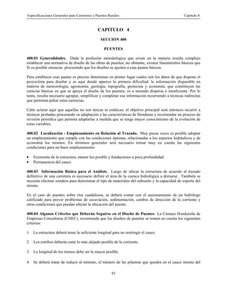 Especificaciones Generales para Carreteras y Puentes Rurales Capítulo 4
85
CAPITULO 4
SECCION 400
PUENTES
400.01 Generalidades. Dada la profusión metodológica que existe en la materia resulta complejo
establecer una normativa de diseño de las obras de puentes; no obstante, existen lineamientos básicos que
Si es posible enunciar, procurando que los diseños se ajusten a esas pautas básicas.
Para establecer esas pautas es preciso determinar en primer lugar cuales son los datos de que dispone el
proyectista para diseñar y es aquí donde aparece la primera dificultad: la información disponible en
materia de meteorología, agronomía, geología, topografía, geotecnia y economía, que constituyen las
ciencias básicas en que se apoya el diseño de los puentes, es a menudo dispersa e insuficiente. Por lo
tanto, resulta necesario agrupar, simplificar y completar esa información recurriendo a técnicas indirectas
que permitan paliar estas carencias.
Cabe aclarar aquí que aquellas no son únicas ni estáticas; el objetivo principal será entonces recurrir a
técnicas probadas procurando su adaptación a las características de Honduras y recomendar un proceso de
revisión periódica que permita adaptarlas a medida que se tenga mayor conocimiento de la evolución de
estas variables.
400.02 Localización - Emplazamiento en Relación al Trazado. Muy pocas veces es posible adoptar
un emplazamiento que cumpla con las condiciones óptimas, relacionadas a los aspectos hidráulicos y de
economía los mismos. En términos generales será necesario tornar muy en cuenta las siguientes
condiciones para un buen emplazamiento:
• Economía de la estructura, menor luz posible y fundaciones a poca profundidad.
• Permanencia del cauce.
400.03 Información Básica para el Análisis. Luego de ubicar la estructura de acuerdo al trazado
definitivo de una carretera es necesario definir el área de la cuenca hidrológica a drenarse. También se
necesita efectuar sondeos para determinar el tipo de materiales del subsuelo y la capacidad de soporte del
mismo.
En el caso de puentes sobre ríos caudalosos, se deberá contar con el asesoramiento de un hidrólogo
calificado para prever problemas de socavación, sedimentación, cambio de dirección de la corriente y
otras condiciones que puedan afectar la ubicación del puente.
400.04 Algunos Criterios que Deberán Seguirse en el Diseño de Puentes La Cámara Hondureña de
Empresas Consultoras (CHEC), recomienda que los diseños de puentes se tomen en cuenta los siguientes
criterios:
1. La estructura deberá tener la suficiente longitud para no restringir el cauce.
2. Los estribos deberán estar lo más alejado posible de la corriente.
3. La longitud de los tramos debe ser la mayor posible.
4. Se deberá tratar de reducir al mínimo, el número de las pilastras que queden en el cauce mismo del
 