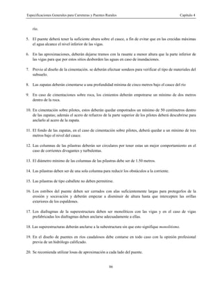 Especificaciones Generales para Carreteras y Puentes Rurales Capítulo 4
86
río.
5. El puente deberá tener la suficiente altura sobre el cauce, a fin de evitar que en las crecidas máximas
el agua alcance el nivel inferior de las vigas.
6. En las aproximaciones, deberán dejarse tramos con la rasante a menor altura que la parte inferior de
las vigas para que por estos sitios desborden las aguas en caso de inundaciones.
7. Previo al diseño de la cimentación. se deberán efectuar sondeos para verificar el tipo de materiales del
subsuelo.
8. Las zapatas deberán cimentarse a una profundidad mínima de cinco metros bajo el cauce del río
9. En caso de cimentaciones sobre roca, los cimientos deberán empotrarse un mínimo de dos metros
dentro de la roca.
10. En cimentación sobre pilotes, estos deberán quedar empotrados un mínimo de 50 centímetros dentro
de las zapatas; además el acero de refuerzo de la parte superior de los pilotes deberá descubrirse para
anclarlo al acero de la zapata.
11. El fondo de las zapatas, en el caso de cimentación sobre pilotes, deberá quedar a un mínimo de tres
metros bajo el nivel del cauce.
12. Las columnas de las pilastras deberán ser circulares por tener estas un mejor comportamiento en el
caso de corrientes divagantes y turbulentas.
13. El diámetro mínimo de las columnas de las pilastras debe ser de 1.50 metros.
14. Las pilastras deben ser de una sola columna para reducir los obstáculos a la corriente.
15. Las pilastras de tipo caballete no deben permitirse.
16. Los estribos del puente deben ser cerrados con alas suficientemente largas para protegerlos de la
erosión y socavación y deberán empezar a disminuir de altura hasta que intercepten las orillas
exteriores de los espaldones.
17. Los diafragmas de la superestructura deben ser monolíticos con las vigas y en el caso de vigas
prefabricadas los diafragmas deben anclarse adecuadamente a ellas.
18. Las superestructuras deberán anclarse a la subestructura sin que esto signifique monolitismo.
19. En el diseño de puentes en ríos caudalosos debe contarse en todo caso con la opinión profesional
previa de un hidrólogo calificado.
20. Se recomienda utilizar losas de aproximación a cada lado del puente.
 