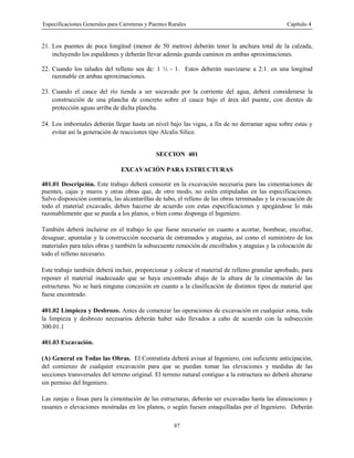 Especificaciones Generales para Carreteras y Puentes Rurales Capítulo 4
87
21. Los puentes de poca longitud (menor de 50 metros) deberán tener la anchura total de la calzada,
incluyendo los espaldones y deberán llevar además guarda caminos en ambas aproximaciones.
22. Cuando los taludes del relleno sea de: 1 ½ - 1. Estos deberán suavizarse a 2:1. en una longitud
razonable en ambas aproximaciones.
23. Cuando el cauce del río tienda a ser socavado por la corriente del agua, deberá considerarse la
construcción de una plancha de concreto sobre el cauce bajo el área del puente, con dientes de
protección aguas arriba de dicha plancha.
24. Los imbornales deberán llegar hasta un nivel bajo las vigas, a fin de no derramar agua sobre estas y
evitar así la generación de reacciones tipo Alcalis Silice.
SECCION 401
EXCAVACIÓN PARA ESTRUCTURAS
401.01 Descripción. Este trabajo deberá consistir en la excavación necesaria para las cimentaciones de
puentes, cajas y muros y otras obras que, de otro modo, no estén estipuladas en las especificaciones.
Salvo disposición contraria, las alcantarillas de tubo, el relleno de las obras terminadas y la evacuación de
todo el material excavado, deben hacerse de acuerdo con estas especificaciones y apegándose lo más
razonablemente que se pueda a los planos, o bien como disponga el Ingeniero.
También deberá incluirse en el trabajo lo que fuese necesario en cuanto a acortar, bombear, encofrar,
desaguar, apuntalar y la construcción necesaria de entramados y ataguías, así como el suministro de los
materiales para tales obras y también la subsecuente remoción de encofrados y ataguías y la colocación de
todo el relleno necesario.
Este trabajo también deberá incluir, proporcionar y colocar el material de relleno granular aprobado, para
reponer el material inadecuado que se haya encontrado abajo de la altura de la cimentación de las
estructuras. No se hará ninguna concesión en cuanto a la clasificación de distintos tipos de material que
fuese encontrado.
401.02 Limpieza y Desbrozo. Antes de comenzar las operaciones de excavación en cualquier zona, toda
la limpieza y desbrozo necesarios deberán haber sido llevados a cabo de acuerdo con la subsección
300.01.1
401.03 Excavación.
(A) General en Todas las Obras. El Contratista deberá avisar al Ingeniero, con suficiente anticipación,
del comienzo de cualquier excavación para que se puedan tomar las elevaciones y medidas de las
secciones transversales del terreno original. El terreno natural contiguo a la estructura no deberá alterarse
sin permiso del Ingeniero.
Las zanjas o fosas para la cimentación de las estructuras, deberán ser excavadas hasta las alineaciones y
rasantes o elevaciones mostradas en los planos, o según fuesen estaquilladas por el Ingeniero. Deberán
 