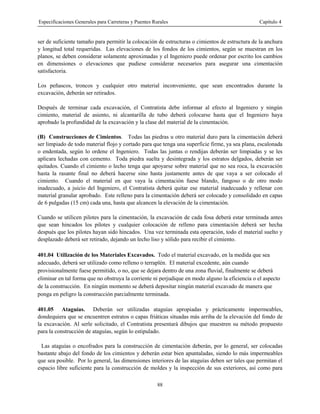 Especificaciones Generales para Carreteras y Puentes Rurales Capítulo 4
88
ser de suficiente tamaño para permitir la colocación de estructuras o cimientos de estructura de la anchura
y longitud total requeridas. Las elevaciones de los fondos de los cimientos, según se muestran en los
planos, se deben considerar solamente aproximadas y el Ingeniero puede ordenar por escrito los cambios
en dimensiones o elevaciones que pudiese considerar necesarios para asegurar una cimentación
satisfactoria.
Los peñascos, troncos y cualquier otro material inconveniente, que sean encontrados durante la
excavación, deberán ser retirados.
Después de terminar cada excavación, el Contratista debe informar al efecto al Ingeniero y ningún
cimiento, material de asiento, ni alcantarilla de tubo deberá colocarse hasta que el Ingeniero haya
aprobado la profundidad de la excavación y la clase del material de la cimentación.
(B) Construcciones de Cimientos. Todas las piedras u otro material duro para la cimentación deberá
ser limpiado de todo material flojo y cortado para que tenga una superficie firme, ya sea plana, escalonada
o endentada, según lo ordene el Ingeniero. Todas las juntas o rendijas deberán ser limpiadas y se les
aplicara lechadas con cemento. Toda piedra suelta y desintegrada y los estratos delgados, deberán ser
quitados. Cuando el cimiento o lecho tenga que apoyarse sobre material que no sea roca, la excavación
hasta la rasante final no deberá hacerse sino hasta justamente antes de que vaya a ser colocado el
cimiento. Cuando el material en que vaya la cimentación fuese blando, fangoso o de otro modo
inadecuado, a juicio del Ingeniero, el Contratista deberá quitar ese material inadecuado y rellenar con
material granular aprobado. Este relleno para la cimentación deberá ser colocado y consolidado en capas
de 6 pulgadas (15 cm) cada una, hasta que alcancen la elevación de la cimentación.
Cuando se utilicen pilotes para la cimentación, la excavación de cada fosa deberá estar terminada antes
que sean hincados los pilotes y cualquier colocación de relleno para cimentación deberá ser hecha
después que los pilotes hayan sido hincados. Una vez terminada esta operación, todo el material suelto y
desplazado deberá ser retirado, dejando un lecho liso y sólido para recibir el cimiento.
401.04 Utilización de los Materiales Excavados. Todo el material excavado, en la medida que sea
adecuado, deberá ser utilizado como relleno o terraplén. El material excedente, aún cuando
provisionalmente fuese permitido, o no, que se dejara dentro de una zona fluvial, finalmente se deberá
eliminar en tal forma que no obstruya la corriente ni perjudique en modo alguno la eficiencia o el aspecto
de la construcción. En ningún momento se deberá depositar ningún material excavado de manera que
ponga en peligro la construcción parcialmente terminada.
401.05 Ataguías. Deberán ser utilizadas ataguías apropiadas y prácticamente impermeables,
dondequiera que se encuentren estratos o capas friáticas situadas más arriba de la elevación del fondo de
la excavación. Al serle solicitado, el Contratista presentará dibujos que muestren su método propuesto
para la construcción de ataguías, según lo estipulado.
Las ataguías o encofrados para la construcción de cimentación deberán, por lo general, ser colocadas
bastante abajo del fondo de los cimientos y deberán estar bien apuntaladas, siendo lo más impermeables
que sea posible. Por lo general, las dimensiones interiores de las ataguías deben ser tales que permitan el
espacio libre suficiente para la construcción de moldes y la inspección de sus exteriores, así como para
 