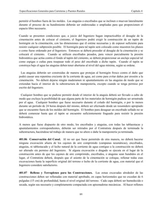 Especificaciones Generales para Carreteras y Puentes Rurales Capítulo 4
89
permitir el bombeo fuera de los moldes. Las ataguías o encofrados que se inclinen o muevan lateralmente
durante el proceso de su hundimiento deberán ser enderezadas o ampliadas para que proporcionen el
espacio libre necesario.
Cuando se presenten condiciones que, a juicio del Ingeniero hagan impracticables el desagüe de la
cimentación antes de colocar el cimiento, el Ingeniero podrá exigir la construcción de un tapón de
hormigón en la cimentación, con las dimensiones que él estime necesarias y de espesor suficiente para
resistir cualquier subpresión posible. El hormigón para tal tapón será colocado como muestren los planos
o como fuese ordenado por el Ingeniero. Entonces se deberá proceder al desagüe de la cimentación y se
colocará el cimiento. Cuando se utilicen encofrados pesados, para vencer parcialmente la presión
hidrostática que actúa contra el fondo al tapón del cimiento, se deberá proporcionar un anclaje especial tal
como espigas o cuñas para traspasar todo el peso del encofrado a dicho tapón. Cuando el tapón se
construya bajo el agua las ataguías deben tener aberturas al nivel del agua mínima, según se ordene.
Las ataguías deberán ser construidas de manera que protejan al hormigón fresco contra el daño que
podrá causar una repentina creciente de la corriente de agua, así como para evitar daños por erosión a la
cimentación. No deberá dejarse ningún maderamen ni apuntalamiento en las ataguías de modo que se
extiendan hacia el interior de la subestructura de mampostería, excepto cuando se tenga permiso por
escrito del Ingeniero.
Cualquier bombeo que se pudiese permitir desde el interior de la ataguía deberá ser llevado a cabo de
modo que excluya la posibilidad de que alguna parte de los materiales de hormigón pudiese ser arrastrada
por el agua. Cualquier bombeo que fuese necesario durante el colado del hormigón, o por lo menos
durante un período de 24 horas después del mismo, deberá ser efectuado desde un resumidero apropiado
que se encuentre fuera de los moldes del hormigón. El bombeo para desaguar un encofrado sellado no se
deberá comenzar hasta que el tapón se encuentre suficientemente fraguado para resistir la presión
hidrostática.
A menos que fuese dispuesto de otro modo, los encofrados y ataguías, con todas las tablaestacas y
apuntalamientos correspondientes, deberán ser retirados por el Contratista después de terminada la
subestructura, haciéndose tal trabajo de manera que no altere o dañe la mampostería ya terminada.
401.06 Conservación del Canal. Al no ser que fuese permitido de otra manera, no deberá hacerse
ninguna excavación afuera de los cajones de aire comprimido (campanas neumáticas), encofrados,
ataguías, ni tablestacado y el lecho natural de la corriente de agua contiguo a la construcción no deberá
ser alterado sin permiso del Ingeniero. Si alguna excavación o dragado se ejecuta en el lugar de la
construcción antes de que los cajones de aire comprimido, encofrados, o ataguías sean hundidos en el
lugar, el Contratista deberá, después que el asiento de la cimentación se coloque, rellenar todas esas
excavaciones hasta la superficie original del terreno o lecho de la corriente de agua, con material que el
Ingeniero considere satisfactorio.
401.07 Relleno y Terraplenes para las Construcciones. Las zonas excavadas alrededor de las
construcciones deben ser rellenadas con material aprobado, en capas horizontales que no excedan de 6
pulgadas (15 cm) de profundidad, hasta el nivel original del terreno. Cada capa deberá ser humedecida o
secada, según sea necesario y completamente compactada con apisonadoras mecánicas. Al hacer rellenos
 
