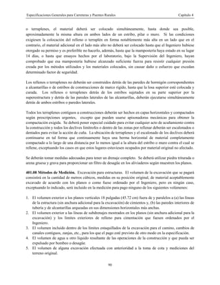 Especificaciones Generales para Carreteras y Puentes Rurales Capítulo 4
90
o terraplenes, el material deberá ser colocado simultáneamente, hasta donde sea posible,
aproximadamente la misma altura en ambos lados de un estribo, pilar o muro. Si las condiciones
exigiesen la colocación del relleno o terraplén en forma notablemente más alta en un lado que en el
contrario, el material adicional en el lado más alto no deberá ser colocado hasta que el Ingeniero hubiese
otorgado su permiso y es preferible no hacerlo, además, hasta que la mampostería haya estado en su lugar
14 días, o hasta que ensayos hechos por el laboratorio, bajo la Supervisión del Ingeniero, hayan
comprobado que esa mampostería hubiese alcanzado suficiente fuerza para resistir cualquier presión
creada por los métodos utilizados y los materiales colocados, sin causar daño o esfuerzo que excedan
determinado factor de seguridad.
Los rellenos o terraplenes no deberán ser construidos detrás de las paredes de hormigón correspondientes
a alcantarillas o de estribos de construcciones de marco rígido, hasta que la losa superior esté colocada y
curada. Los rellenos o terraplenes detrás de los estribos sujetados en su parte superior por la
superestructura y detrás de las paredes laterales de las alcantarillas, deberán ejecutarse simultáneamente
detrás de ambos estribos o paredes laterales.
Todos los terraplenes contiguos a construcciones deberán ser hechos en capas horizontales y compactados
según prescripciones urgentes, excepto que pueden usarse apisonadoras mecánicas para obtener la
compactación exigida. Se deberá poner especial cuidado para evitar cualquier acto de acuñamiento contra
la construcción y todos los declives limítrofes o dentro de las zonas por rellenar deberán ser escalonados o
dentados para evitar la acción de cuña. La ubicación de terraplenes y el escalonado de los declives deberá
continuarse en tal forma que continuamente haya una berma horizontal de material completamente
compactado a lo largo de una distancia por lo menos igual a la altura del estribo o muro contra el cual se
rellene, exceptuando los casos en que estos lugares estuviesen ocupados por material original no afectado.
Se deberán tomar medidas adecuadas para tener un drenaje completo. Se deberá utilizar piedra triturada o
arena gruesa y grava para proporcionar un filtro de desagüe en los aliviaderos según muestren los planos.
401.08 Métodos de Medición. Excavación para estructuras. El volumen de la excavación que se pagará
consistirá en la cantidad de metros cúbicos, medidas en su posición original, de material aceptablemente
excavado de acuerdo con los planos o como fuese ordenado por el Ingeniero, pero en ningún caso,
exceptuando lo indicado, será incluido en la medición para pago ninguno de los siguientes volúmenes:
1. El volumen exterior a los planos verticales 18 pulgadas (45.72 cm) fuera de y paralelos a (a) las líneas
de la estructura (sin anchura adicional para la excavación) de cimientos y, (b) las paredes interiores de
tubería y de alcantarillas arqueadas en sus dimensiones horizontales más anchas.
2. El volumen exterior a las líneas de subdrenajes mostrados en los planos (sin anchura adicional para la
excavación) y los limites exteriores de relleno para cimentación que fuesen ordenados por el
Ingeniero.
3. El volumen incluido dentro de los límites estaquillados de la excavación para el camino, cambios de
canales contiguos, zanjas, etc., para los que el pago esté previsto de otro modo en la especificación.
4. El volumen de agua u otro liquido resultante de las operaciones de la construcción y que pueda ser
expulsado por bombeo o desagüe.
5. El volumen de alguna excavación efectuada con anterioridad a la toma de cota y mediciones del
terreno original.
 
